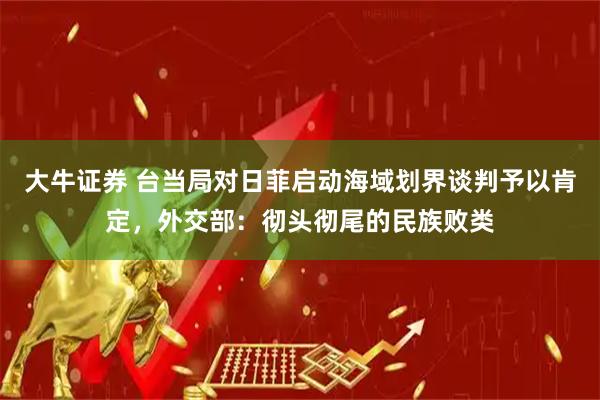 大牛证券 台当局对日菲启动海域划界谈判予以肯定，外交部：彻头彻尾的民族败类